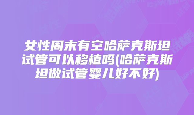 女性周末有空哈萨克斯坦试管可以移植吗(哈萨克斯坦做试管婴儿好不好)