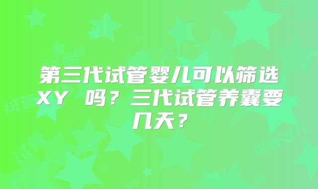 第三代试管婴儿可以筛选XY 吗？三代试管养囊要几天？