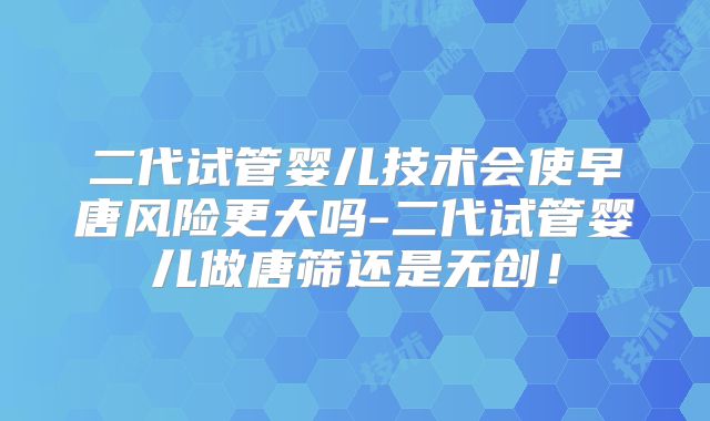 二代试管婴儿技术会使早唐风险更大吗-二代试管婴儿做唐筛还是无创！