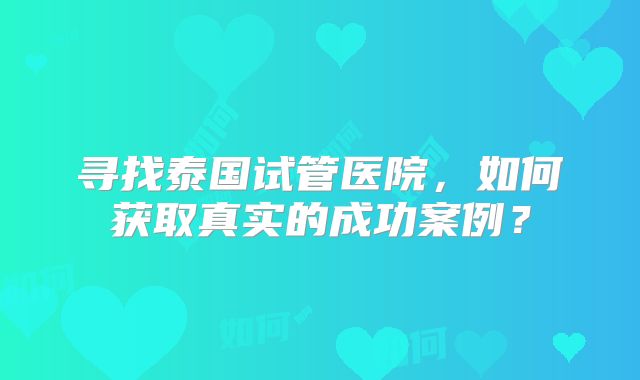 寻找泰国试管医院,如何获取真实的成功案例?