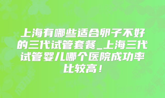 上海有哪些适合卵子不好的三代试管套餐_上海三代试管婴儿哪个医院成功率比较高!