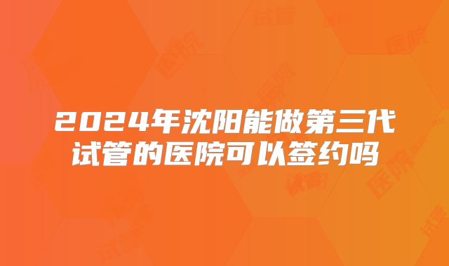 2024年沈阳能做第三代试管的医院可以签约吗