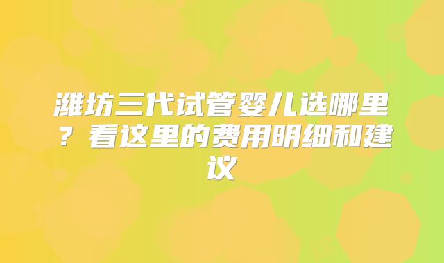 潍坊三代试管婴儿选哪里？看这里的费用明细和建议