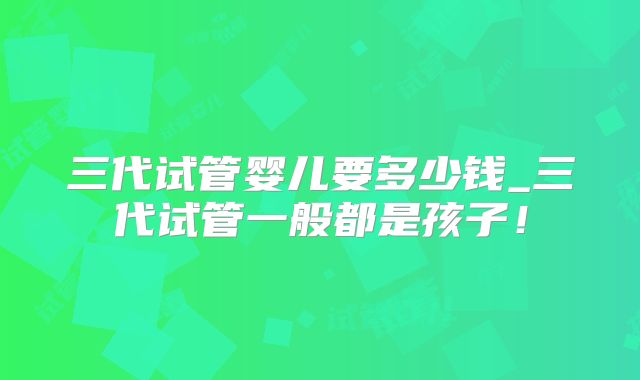 三代试管婴儿要多少钱_三代试管一般都是孩子!