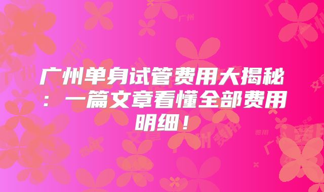广州单身试管费用大揭秘：一篇文章看懂全部费用明细！