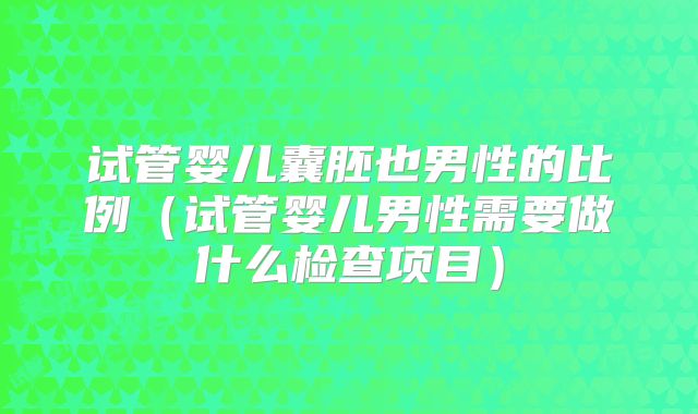 试管婴儿囊胚也男性的比例（试管婴儿男性需要做什么检查项目）
