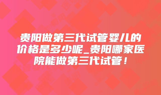 贵阳做第三代试管婴儿的价格是多少呢_贵阳哪家医院能做第三代试管！