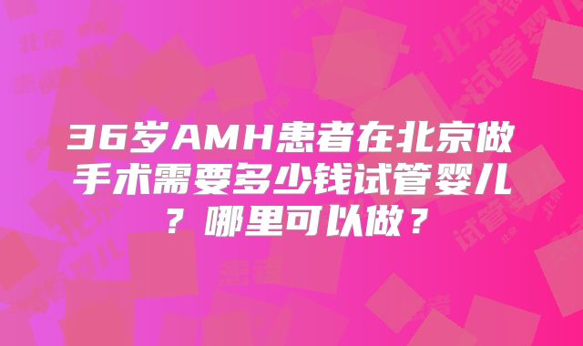 36岁AMH患者在北京做手术需要多少钱试管婴儿？哪里可以做？