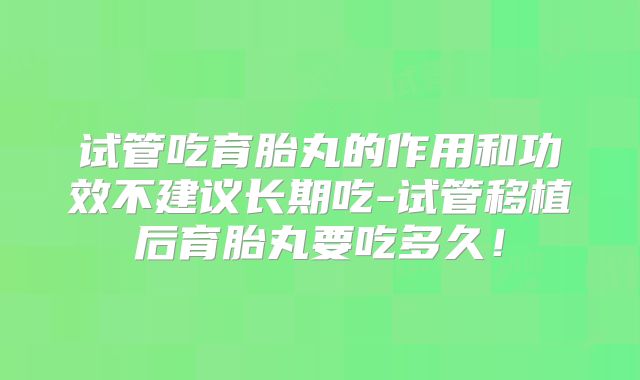 试管吃育胎丸的作用和功效不建议长期吃-试管移植后育胎丸要吃多久！