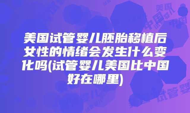 美国试管婴儿胚胎移植后女性的情绪会发生什么变化吗(试管婴儿美国比中国好在哪里)