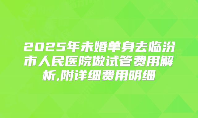 2025年未婚单身去临汾市人民医院做试管费用解析,附详细费用明细