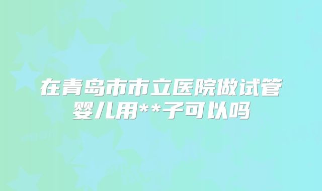 在青岛市市立医院做试管婴儿用**子可以吗