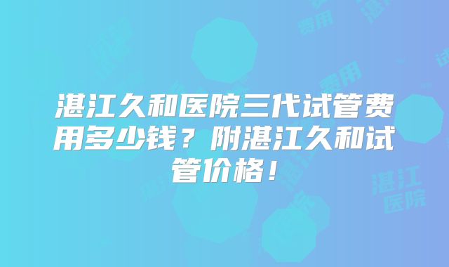 湛江久和医院三代试管费用多少钱?附湛江久和试管价格!