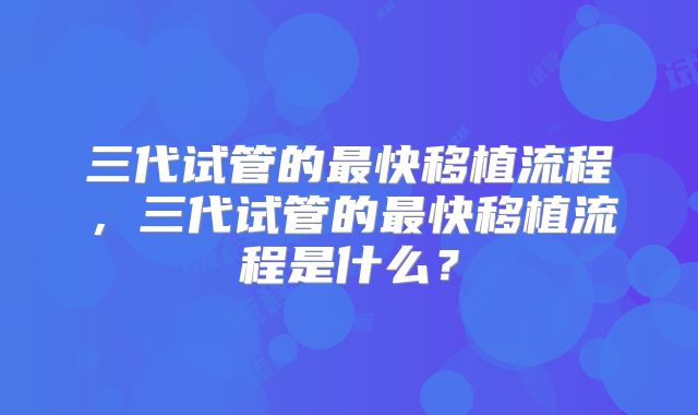 三代试管的最快移植流程,三代试管的最快移植流程是什么?