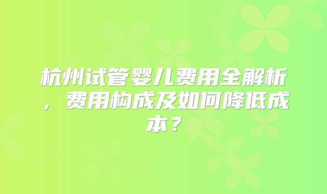 杭州试管婴儿费用全解析，费用构成及如何降低成本？