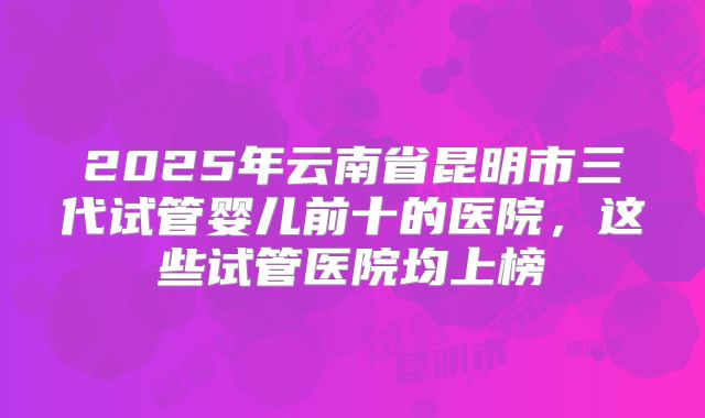 2025年云南省昆明市三代试管婴儿前十的医院,这些试管医院均上榜