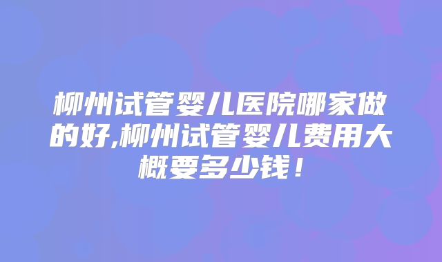 柳州试管婴儿医院哪家做的好,柳州试管婴儿费用大概要多少钱！