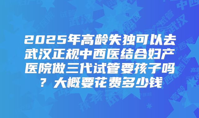 2025年高龄失独可以去武汉正规中西医结合妇产医院做三代试管要孩子吗？大概要花费多少钱