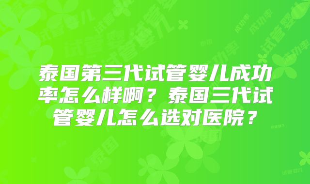 泰国第三代试管婴儿成功率怎么样啊?泰国三代试管婴儿怎么选对医院?