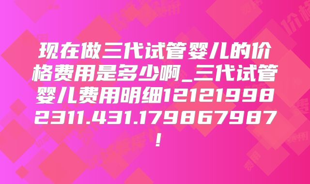 现在做三代试管婴儿的价格费用是多少啊_三代试管婴儿费用明细121219982311.431.179867987！