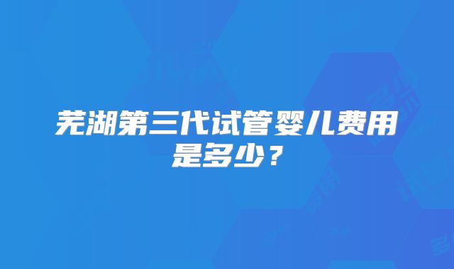 芜湖第三代试管婴儿费用是多少？