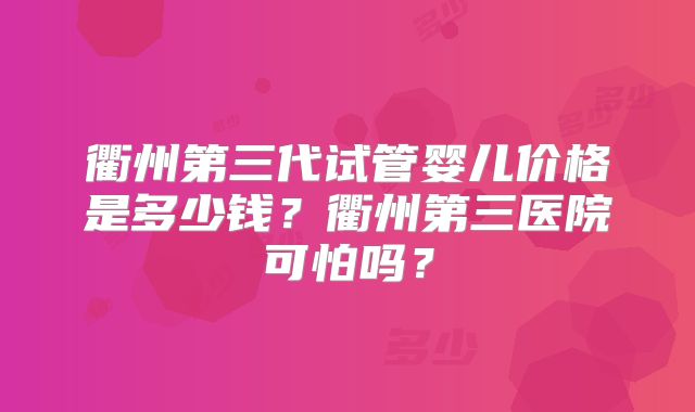衢州第三代试管婴儿价格是多少钱？衢州第三医院可怕吗？