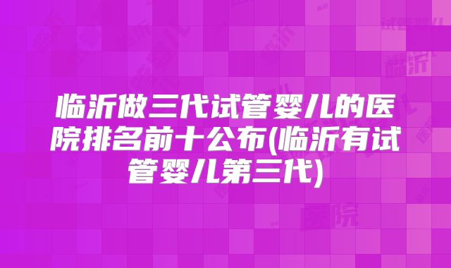 临沂做三代试管婴儿的医院排名前十公布(临沂有试管婴儿第三代)