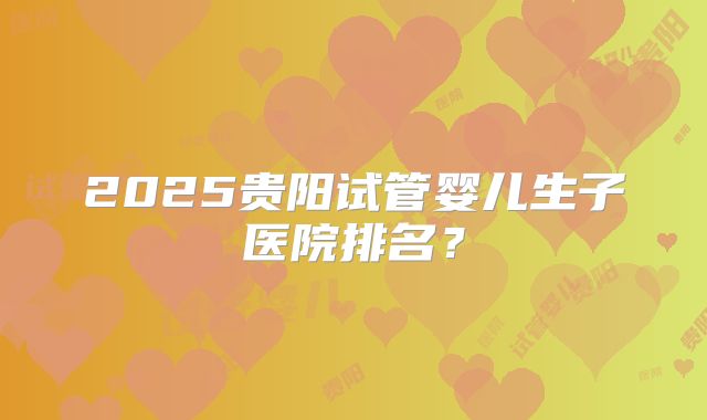 2025贵阳试管婴儿生子医院排名？