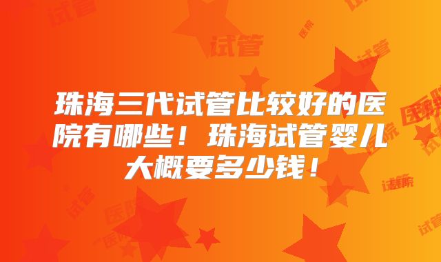 珠海三代试管比较好的医院有哪些!珠海试管婴儿大概要多少钱!
