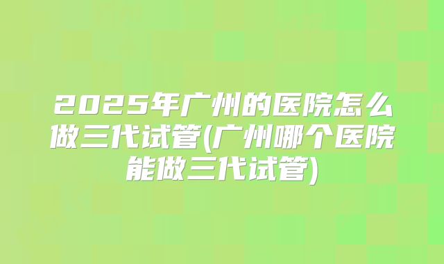 2025年广州的医院怎么做三代试管(广州哪个医院能做三代试管)