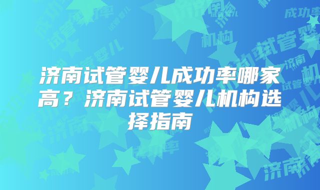 济南试管婴儿成功率哪家高？济南试管婴儿机构选择指南