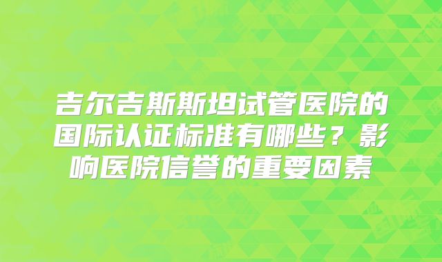 吉尔吉斯斯坦试管医院的国际认证标准有哪些？影响医院信誉的重要因素