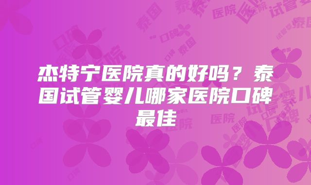 杰特宁医院真的好吗？泰国试管婴儿哪家医院口碑最佳