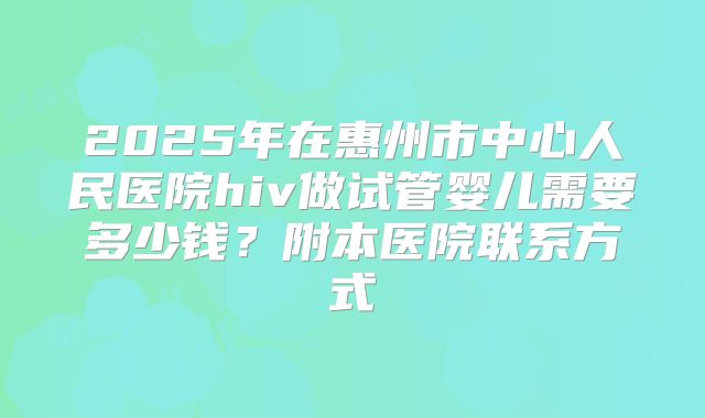 2025年在惠州市中心人民医院hiv做试管婴儿需要多少钱？附本医院联系方式