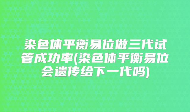 染色体平衡易位做三代试管成功率(染色体平衡易位会遗传给下一代吗)