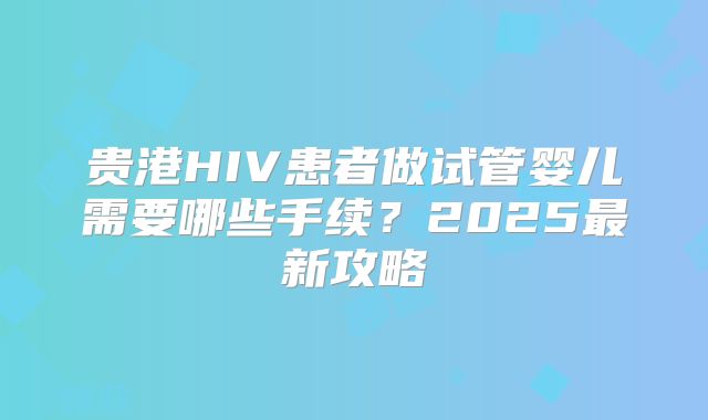 贵港HIV患者做试管婴儿需要哪些手续？2025最新攻略