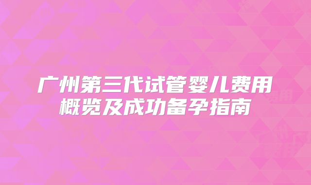 广州第三代试管婴儿费用概览及成功备孕指南