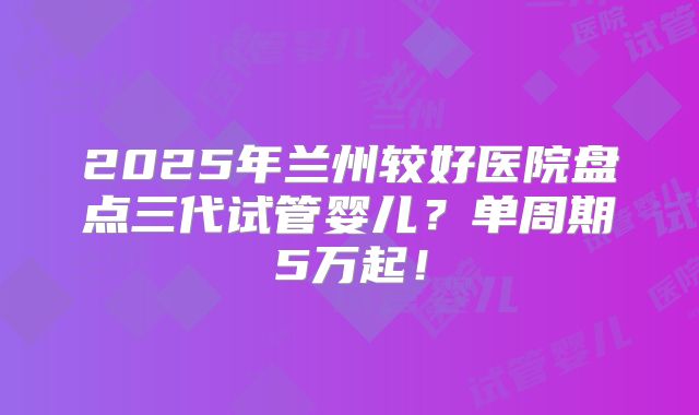 2025年兰州较好医院盘点三代试管婴儿？单周期5万起！