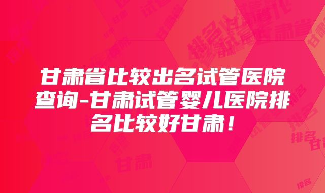 甘肃省比较出名试管医院查询-甘肃试管婴儿医院排名比较好甘肃！