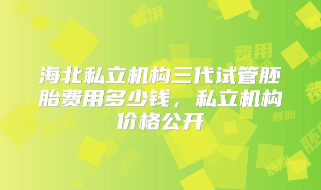 海北私立机构三代试管胚胎费用多少钱，私立机构价格公开