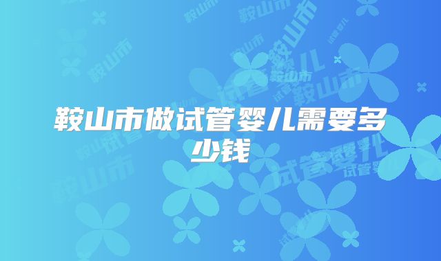鞍山市做试管婴儿需要多少钱