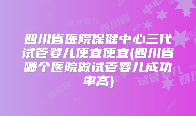 四川省医院保健中心三代试管婴儿便宜便宜(四川省哪个医院做试管婴儿成功率高)