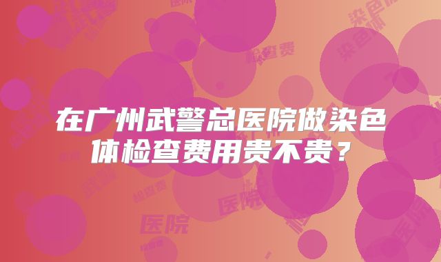在广州武警总医院做染色体检查费用贵不贵?