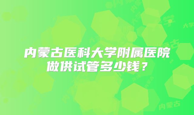内蒙古医科大学附属医院做供试管多少钱?