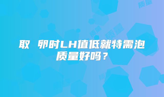 取 卵时LH值低就特需泡质量好吗？