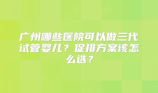 广州哪些医院可以做三代试管婴儿？促排方案该怎么选？