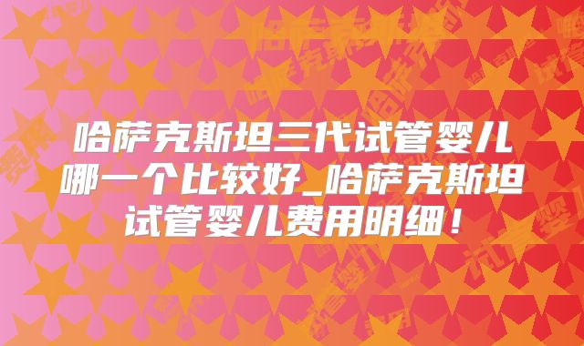 哈萨克斯坦三代试管婴儿哪一个比较好_哈萨克斯坦试管婴儿费用明细！