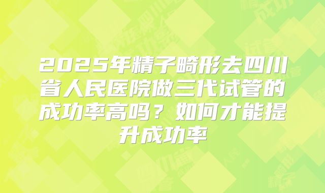 2025年精子畸形去四川省人民医院做三代试管的成功率高吗?如何才能提升成功率