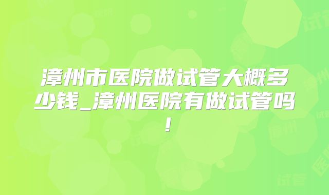 漳州市医院做试管大概多少钱_漳州医院有做试管吗!