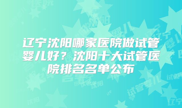 辽宁沈阳哪家医院做试管婴儿好？沈阳十大试管医院排名名单公布